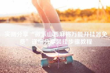 实测分享“微乐山西麻将万能开挂器免费	”详细分享装挂步骤教程