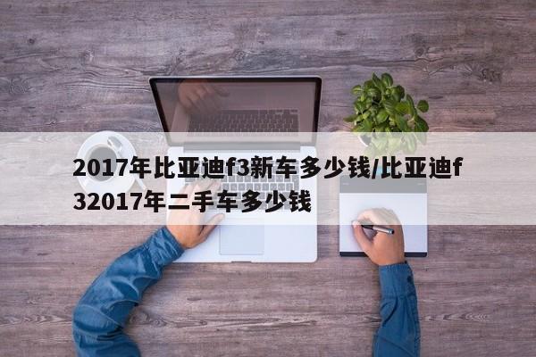 2017年比亚迪f3新车多少钱/比亚迪f32017年二手车多少钱