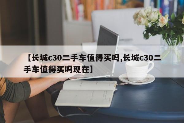 【长城c30二手车值得买吗,长城c30二手车值得买吗现在】
