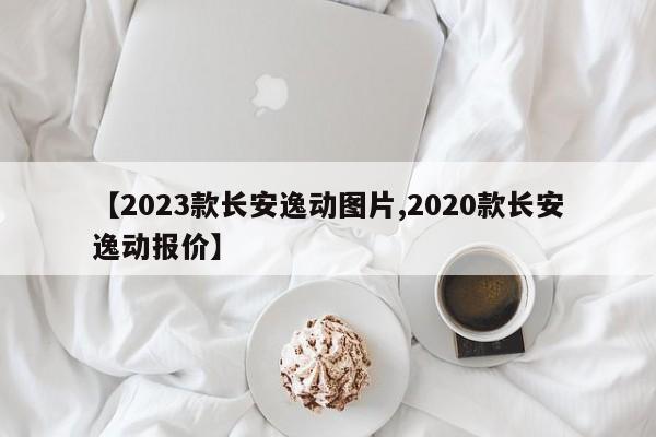 【2023款长安逸动图片,2020款长安逸动报价】