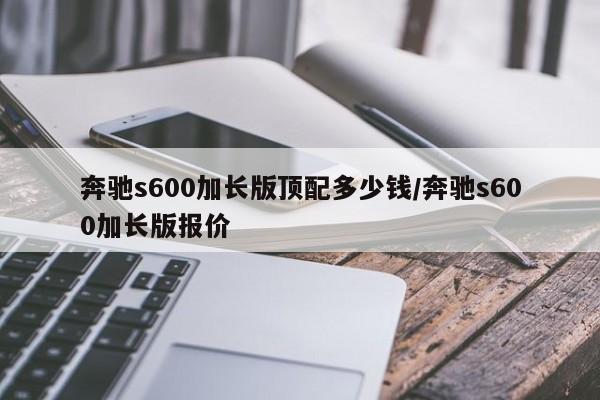 奔驰s600加长版顶配多少钱/奔驰s600加长版报价