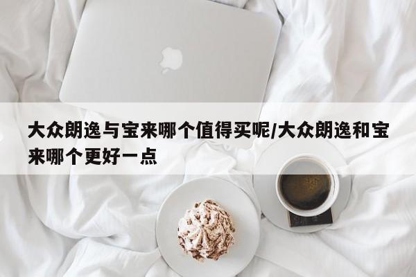 大众朗逸与宝来哪个值得买呢/大众朗逸和宝来哪个更好一点