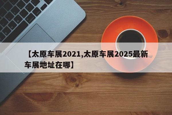 【太原车展2021,太原车展2025最新车展地址在哪】
