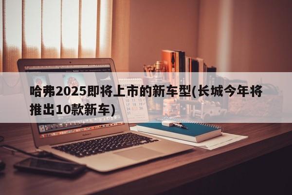 哈弗2025即将上市的新车型(长城今年将推出10款新车)