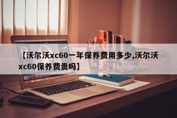 【沃尔沃xc60一年保养费用多少,沃尔沃xc60保养费贵吗】