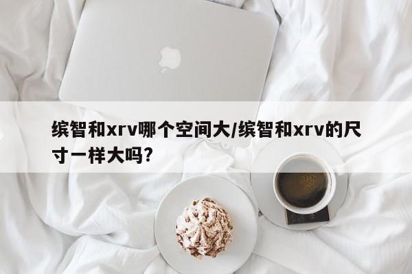 缤智和xrv哪个空间大/缤智和xrv的尺寸一样大吗?