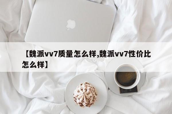 【魏派vv7质量怎么样,魏派vv7性价比怎么样】