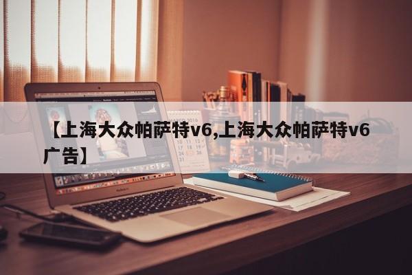 【上海大众帕萨特v6,上海大众帕萨特v6广告】