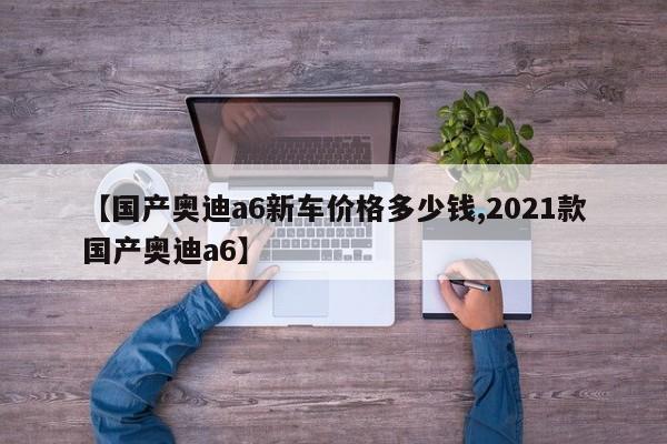 【国产奥迪a6新车价格多少钱,2021款国产奥迪a6】