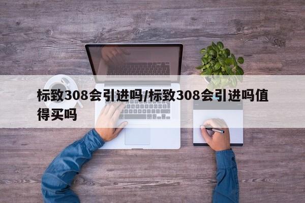 标致308会引进吗/标致308会引进吗值得买吗