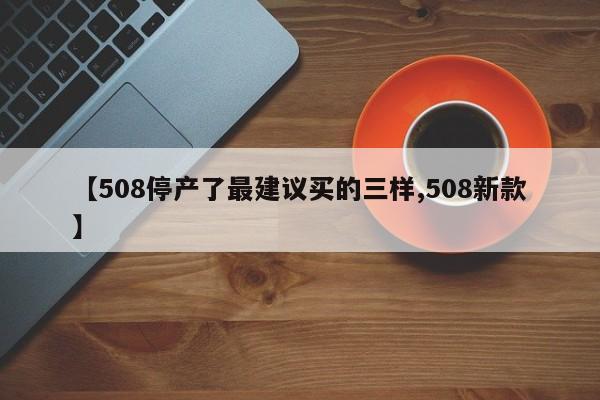 【508停产了最建议买的三样,508新款】
