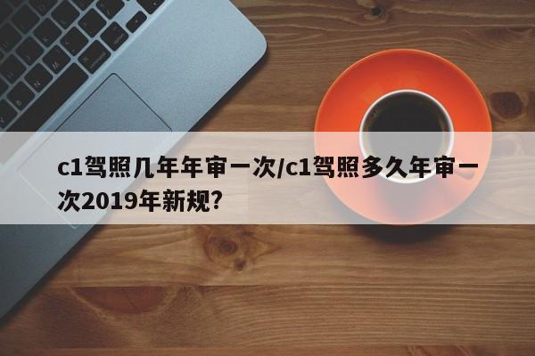 c1驾照几年年审一次/c1驾照多久年审一次2019年新规?