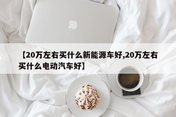 【20万左右买什么新能源车好,20万左右买什么电动汽车好】