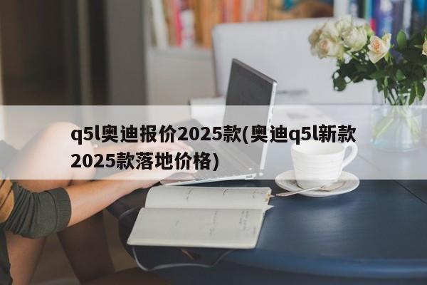 q5l奥迪报价2025款(奥迪q5l新款2025款落地价格)