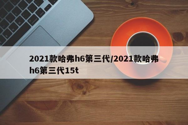 2021款哈弗h6第三代/2021款哈弗h6第三代15t