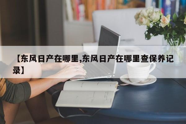 【东风日产在哪里,东风日产在哪里查保养记录】