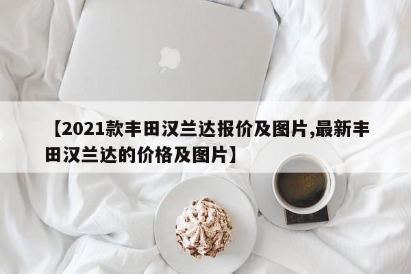 【2021款丰田汉兰达报价及图片,最新丰田汉兰达的价格及图片】