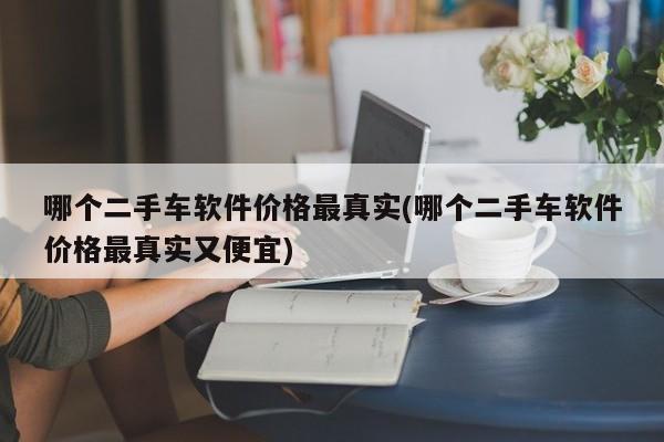 哪个二手车软件价格最真实(哪个二手车软件价格最真实又便宜)