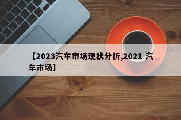 【2023汽车市场现状分析,2021 汽车市场】