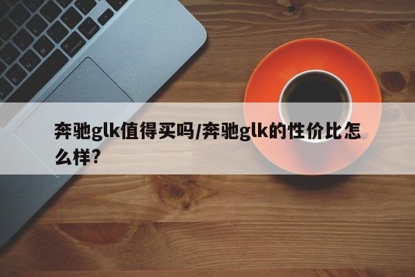 奔驰glk值得买吗/奔驰glk的性价比怎么样?