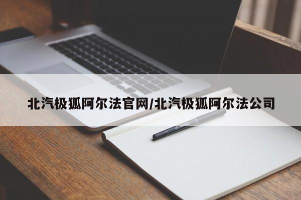北汽极狐阿尔法官网/北汽极狐阿尔法公司