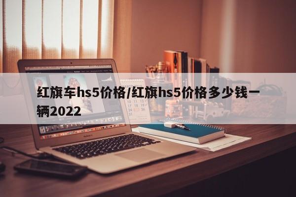 红旗车hs5价格/红旗hs5价格多少钱一辆2022