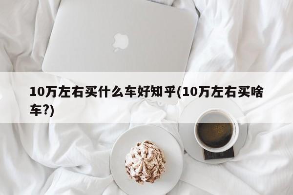 10万左右买什么车好知乎(10万左右买啥车?)