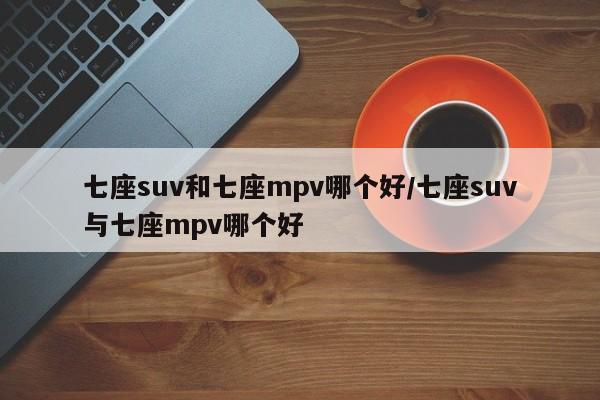 七座suv和七座mpv哪个好/七座suv与七座mpv哪个好