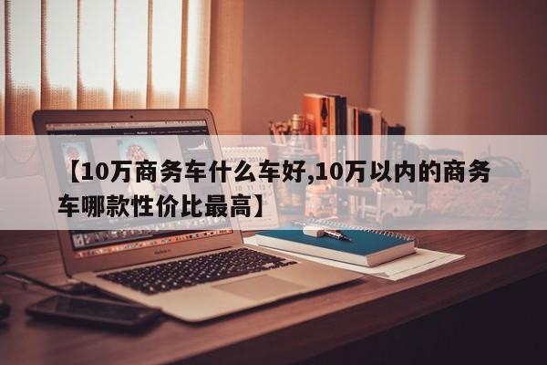 【10万商务车什么车好,10万以内的商务车哪款性价比最高】