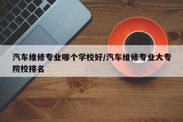 汽车维修专业哪个学校好/汽车维修专业大专院校排名