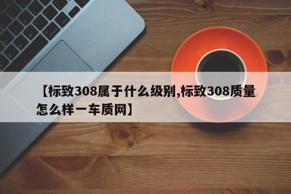 【标致308属于什么级别,标致308质量怎么样一车质网】